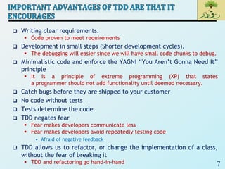 7
 Writing clear requirements.
 Code proven to meet requirements
 Development in small steps (Shorter development cycles).
 The debugging will easier since we will have small code chunks to debug.
 Minimalistic code and enforce the YAGNI “You Aren’t Gonna Need It”
principle
 It is a principle of extreme programming (XP) that states
a programmer should not add functionality until deemed necessary.
 Catch bugs before they are shipped to your customer
 No code without tests
 Tests determine the code
 TDD negates fear
 Fear makes developers communicate less
 Fear makes developers avoid repeatedly testing code
• Afraid of negative feedback
 TDD allows us to refactor, or change the implementation of a class,
without the fear of breaking it
 TDD and refactoring go hand-in-hand
 