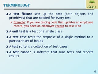 9
 A test fixture sets up the data (both objects and
primitives) that are needed for every test
 Example: If you are testing code that updates an employee
record, you need an employee record to test it on
 A unit test is a test of a single class
 A test case tests the response of a single method to a
particular set of inputs
 A test suite is a collection of test cases
 A test runner is software that runs tests and reports
results
 