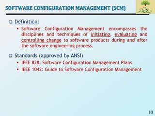 10
 Definition:
 Software Configuration Management encompasses the
disciplines and techniques of initiating, evaluating and
controlling change to software products during and after
the software engineering process.
 Standards (approved by ANSI)
 IEEE 828: Software Configuration Management Plans
 IEEE 1042: Guide to Software Configuration Management
 