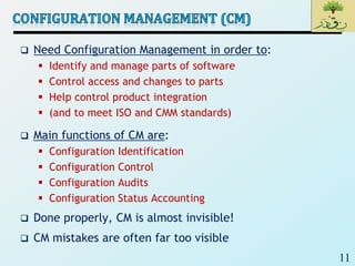 11
 Need Configuration Management in order to:
 Identify and manage parts of software
 Control access and changes to parts
 Help control product integration
 (and to meet ISO and CMM standards)
 Main functions of CM are:
 Configuration Identification
 Configuration Control
 Configuration Audits
 Configuration Status Accounting
 Done properly, CM is almost invisible!
 CM mistakes are often far too visible
 