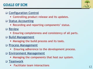 12
 Configuration Control
 Controlling product release and its updates.
 Status Accounting
 Recording and reporting components’ status.
 Review
 Ensuring completeness and consistency of all parts.
 Build Management
 Managing the build process and its tools.
 Process Management
 Ensuring adherence to the development process.
 Environment Management
 Managing the components that host our system.
 Teamwork
 Facilitate team interactions
 