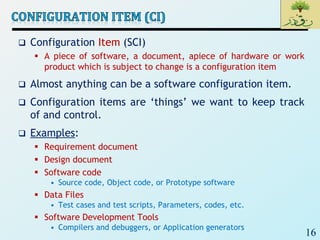 16
 Configuration Item (SCI)
 A piece of software, a document, apiece of hardware or work
product which is subject to change is a configuration item
 Almost anything can be a software configuration item.
 Configuration items are ‘things’ we want to keep track
of and control.
 Examples:
 Requirement document
 Design document
 Software code
• Source code, Object code, or Prototype software
 Data Files
• Test cases and test scripts, Parameters, codes, etc.
 Software Development Tools
• Compilers and debuggers, or Application generators
 