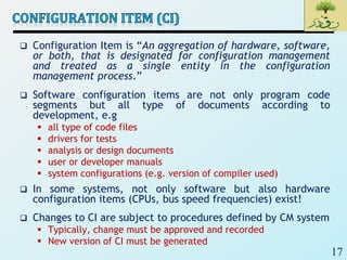 17
 Configuration Item is “An aggregation of hardware, software,
or both, that is designated for configuration management
and treated as a single entity in the configuration
management process.”
 Software configuration items are not only program code
segments but all type of documents according to
development, e.g
 all type of code files
 drivers for tests
 analysis or design documents
 user or developer manuals
 system configurations (e.g. version of compiler used)
 In some systems, not only software but also hardware
configuration items (CPUs, bus speed frequencies) exist!
 Changes to CI are subject to procedures defined by CM system
 Typically, change must be approved and recorded
 New version of CI must be generated
 