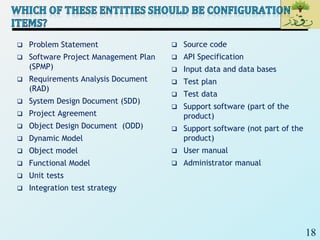 18
 Problem Statement
 Software Project Management Plan
(SPMP)
 Requirements Analysis Document
(RAD)
 System Design Document (SDD)
 Project Agreement
 Object Design Document (ODD)
 Dynamic Model
 Object model
 Functional Model
 Unit tests
 Integration test strategy
 Source code
 API Specification
 Input data and data bases
 Test plan
 Test data
 Support software (part of the
product)
 Support software (not part of the
product)
 User manual
 Administrator manual
 