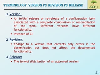 21
 Version:
 An initial release or re-release of a configuration item
associated with a complete compilation or recompilation
of the item. Different versions have different
functionality.
 Instance of CI
 Revision:
 Change to a version that corrects only errors in the
design/code, but does not affect the documented
functionality.
 Release:
 The formal distribution of an approved version.
 