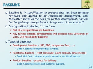 23
 Baseline is “A specification or product that has been formally
reviewed and agreed to by responsible management, that
thereafter serves as the basis for further development, and can
be changed only through formal change control procedures.”
 Configuration in stable, frozen form
 Not all configurations are baselines
 Any further change/development will produce new version(s) of
CI(s), will not modify baseline
 Types of baselines:
 Development baseline – (SRS, SDD, Integration Test, ...)
• Goal: Coordinate engineering activities.
 Functional baseline - (first prototype, alpha release, beta release)
• Goal: Get first customer experiences with functional system.
 Product baseline - product for delivery
• Goal: Coordinate sales and customer support.
 