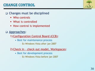 30
 Changes must be disciplined
 Who controls
 What is controlled
 How control is implemented
 Approaches:
1)Configuration Control Board (CCB):
• Best for maintenance process
– Ex Windows Vista after jan 2007
2)Check in – check out model, Workspaces:
• Best for development process
– Ex Windows Vista before jan 2007
 