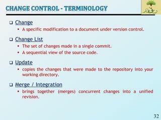 32
 Change
 A specific modification to a document under version control.
 Change List
 The set of changes made in a single commit.
 A sequential view of the source code.
 Update
 copies the changes that were made to the repository into your
working directory.
 Merge / Integration
 brings together (merges) concurrent changes into a unified
revision.
 