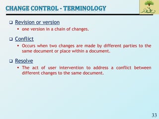 33
 Revision or version
 one version in a chain of changes.
 Conflict
 Occurs when two changes are made by different parties to the
same document or place within a document.
 Resolve
 The act of user intervention to address a conflict between
different changes to the same document.
 