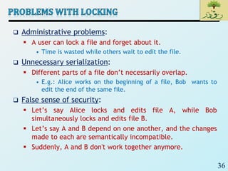 36
 Administrative problems:
 A user can lock a file and forget about it.
• Time is wasted while others wait to edit the file.
 Unnecessary serialization:
 Different parts of a file don’t necessarily overlap.
• E.g.: Alice works on the beginning of a file, Bob wants to
edit the end of the same file.
 False sense of security:
 Let’s say Alice locks and edits file A, while Bob
simultaneously locks and edits file B.
 Let’s say A and B depend on one another, and the changes
made to each are semantically incompatible.
 Suddenly, A and B don't work together anymore.
 
