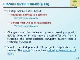 38
 Configuration Control Board
 Authorizes changes to a baseline
• Corrective maintenance
 Defines what will be in next baseline
• Perfective maintenance
 Changes should be reviewed by an external group who
decide whether or not they are cost-effective from a
strategic and organizational viewpoint rather than a
technical viewpoint
 Should be independent of project responsible for
system. The group is sometimes called a change control
board
 