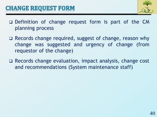 40
 Definition of change request form is part of the CM
planning process
 Records change required, suggest of change, reason why
change was suggested and urgency of change (from
requestor of the change)
 Records change evaluation, impact analysis, change cost
and recommendations (System maintenance staff)
 