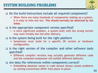 48
 Do the build instructions include all required components?
 When there are many hundreds of components making up a system,
it is easy to miss one out. This should normally be detected by the
linker.
 Is the appropriate component version specified?
 A more significant problem. A system built with the wrong version
may work initially but fail after delivery.
 Is the system being built for the right platform
 Sometimes must build for a specific OS version or hardware
configuration.
 Is the right version of the compiler and other software tools
specified?
 Different compiler versions may actually generate different code
and the compiled component will exhibit different behavior.
 Are data file references within components correct?
 Embedding absolute names in code almost always causes problems
as naming conventions differ from place to place.
 