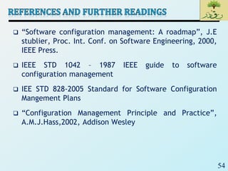 54
 “Software configuration management: A roadmap”, J.E
stublier, Proc. Int. Conf. on Software Engineering, 2000,
IEEE Press.
 IEEE STD 1042 – 1987 IEEE guide to software
configuration management
 IEE STD 828-2005 Standard for Software Configuration
Mangement Plans
 “Configuration Management Principle and Practice”,
A.M.J.Hass,2002, Addison Wesley
 
