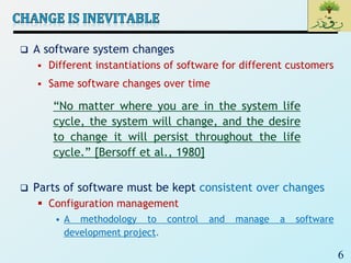 6
 A software system changes
 Different instantiations of software for different customers
 Same software changes over time
 Parts of software must be kept consistent over changes
 Configuration management
• A methodology to control and manage a software
development project.
“No matter where you are in the system life
cycle, the system will change, and the desire
to change it will persist throughout the life
cycle.” [Bersoff et al., 1980]
 