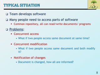 8
 Team develops software
 Many people need to access parts of software
 Common repository, all can read/write documents/ programs
 Problems:
 Concurrent access
• What if two people access same document at same time?
 Concurrent modification
• What if two people access same document and both modify
it?
 Notification of changes
• Document is changed, how all are informed?
 