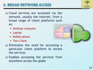 10
 Cloud services are accessed via the
network, usually the internet, from a
broad range of client platforms such
as:
 Desktop computer
 Laptop
 Mobile phone
 Thin Client
 Eliminates the need for accessing a
particular client platform to access
the services
 Enables accessing the services from
anywhere across the globe
 