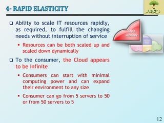 12
 Ability to scale IT resources rapidly,
as required, to fulfill the changing
needs without interruption of service
 Resources can be both scaled up and
scaled down dynamically
 To the consumer, the Cloud appears
to be infinite
 Consumers can start with minimal
computing power and can expand
their environment to any size
 Consumer can go from 5 servers to 50
or from 50 servers to 5
 