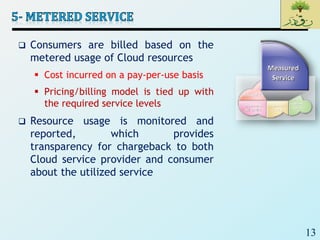13
 Consumers are billed based on the
metered usage of Cloud resources
 Cost incurred on a pay-per-use basis
 Pricing/billing model is tied up with
the required service levels
 Resource usage is monitored and
reported, which provides
transparency for chargeback to both
Cloud service provider and consumer
about the utilized service
 