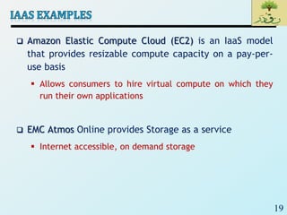 19
 Amazon Elastic Compute Cloud (EC2) is an IaaS model
that provides resizable compute capacity on a pay-per-
use basis
 Allows consumers to hire virtual compute on which they
run their own applications
 EMC Atmos Online provides Storage as a service
 Internet accessible, on demand storage
 