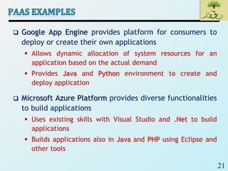 21
 Google App Engine provides platform for consumers to
deploy or create their own applications
 Allows dynamic allocation of system resources for an
application based on the actual demand
 Provides Java and Python environment to create and
deploy application
 Microsoft Azure Platform provides diverse functionalities
to build applications
 Uses existing skills with Visual Studio and .Net to build
applications
 Builds applications also in Java and PHP using Eclipse and
other tools
 