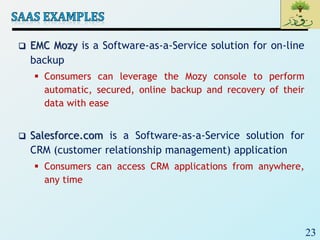 23
 EMC Mozy is a Software-as-a-Service solution for on-line
backup
 Consumers can leverage the Mozy console to perform
automatic, secured, online backup and recovery of their
data with ease
 Salesforce.com is a Software-as-a-Service solution for
CRM (customer relationship management) application
 Consumers can access CRM applications from anywhere,
any time
 