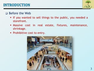 3
 Before the Web
 If you wanted to sell things to the public, you needed a
storefront.
 Massive cost in real estate, fixtures, maintenance,
shrinkage.
 Prohibitive cost to entry.
 