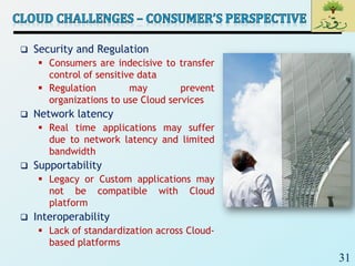 31
 Security and Regulation
 Consumers are indecisive to transfer
control of sensitive data
 Regulation may prevent
organizations to use Cloud services
 Network latency
 Real time applications may suffer
due to network latency and limited
bandwidth
 Supportability
 Legacy or Custom applications may
not be compatible with Cloud
platform
 Interoperability
 Lack of standardization across Cloud-
based platforms
 