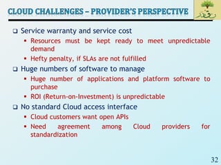 32
 Service warranty and service cost
 Resources must be kept ready to meet unpredictable
demand
 Hefty penalty, if SLAs are not fulfilled
 Huge numbers of software to manage
 Huge number of applications and platform software to
purchase
 ROI (Return-on-Investment) is unpredictable
 No standard Cloud access interface
 Cloud customers want open APIs
 Need agreement among Cloud providers for
standardization
 
