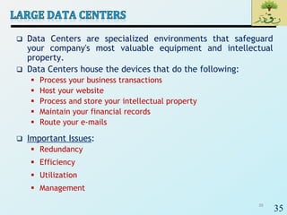 35
 Data Centers are specialized environments that safeguard
your company's most valuable equipment and intellectual
property.
 Data Centers house the devices that do the following:
 Process your business transactions
 Host your website
 Process and store your intellectual property
 Maintain your financial records
 Route your e-mails
 Important Issues:
 Redundancy
 Efficiency
 Utilization
 Management
35
 