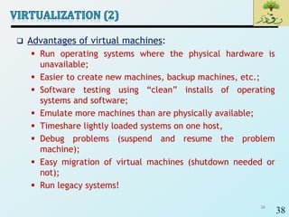 38
 Advantages of virtual machines:
 Run operating systems where the physical hardware is
unavailable;
 Easier to create new machines, backup machines, etc.;
 Software testing using “clean” installs of operating
systems and software;
 Emulate more machines than are physically available;
 Timeshare lightly loaded systems on one host,
 Debug problems (suspend and resume the problem
machine);
 Easy migration of virtual machines (shutdown needed or
not);
 Run legacy systems!
38
 