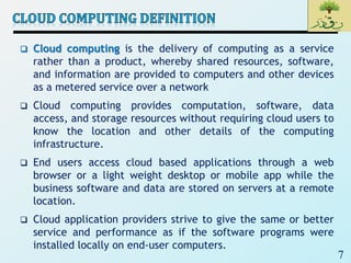 7
 Cloud computing is the delivery of computing as a service
rather than a product, whereby shared resources, software,
and information are provided to computers and other devices
as a metered service over a network
 Cloud computing provides computation, software, data
access, and storage resources without requiring cloud users to
know the location and other details of the computing
infrastructure.
 End users access cloud based applications through a web
browser or a light weight desktop or mobile app while the
business software and data are stored on servers at a remote
location.
 Cloud application providers strive to give the same or better
service and performance as if the software programs were
installed locally on end-user computers.
 