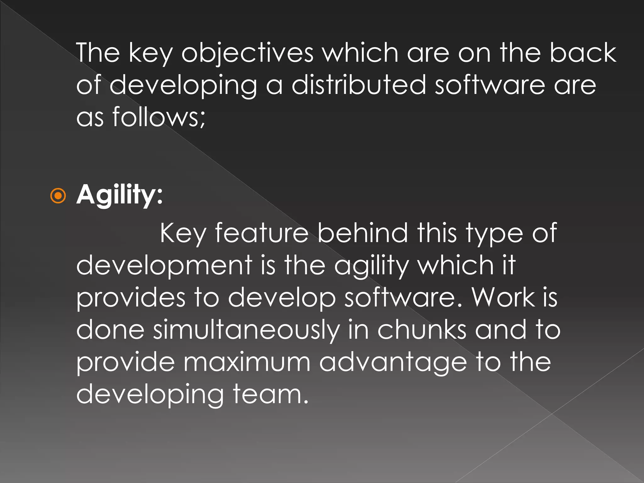 The key objectives which are on the back 
of developing a distributed software are 
as follows; 
 Agility: 
Key feature behind this type of 
development is the agility which it 
provides to develop software. Work is 
done simultaneously in chunks and to 
provide maximum advantage to the 
developing team. 
 