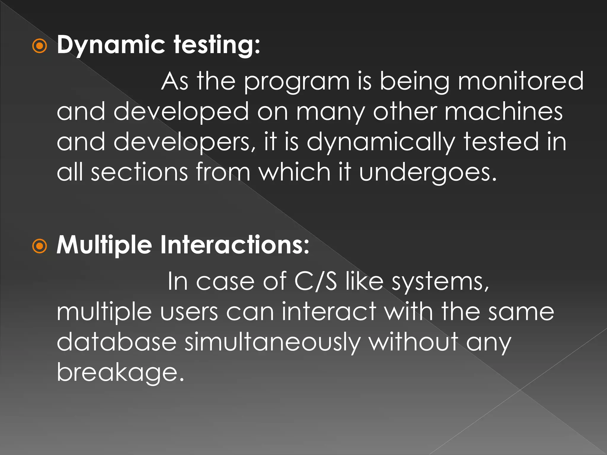 Dynamic testing: 
As the program is being monitored 
and developed on many other machines 
and developers, it is dynamically tested in 
all sections from which it undergoes. 
 Multiple Interactions: 
In case of C/S like systems, 
multiple users can interact with the same 
database simultaneously without any 
breakage. 
 