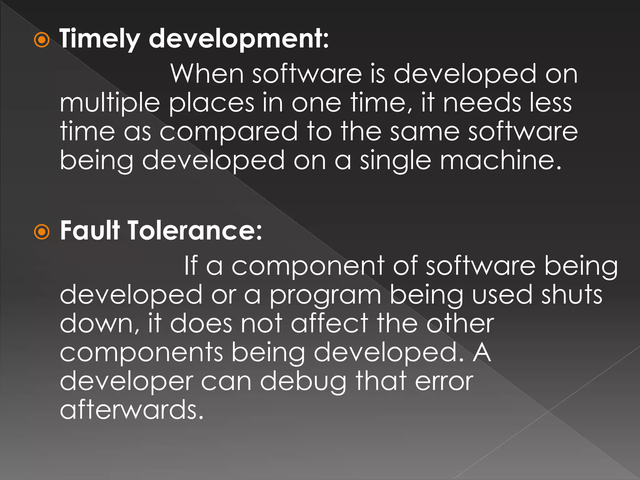 Timely development: 
When software is developed on 
multiple places in one time, it needs less 
time as compared to the same software 
being developed on a single machine. 
 Fault Tolerance: 
If a component of software being 
developed or a program being used shuts 
down, it does not affect the other 
components being developed. A 
developer can debug that error 
afterwards. 
 