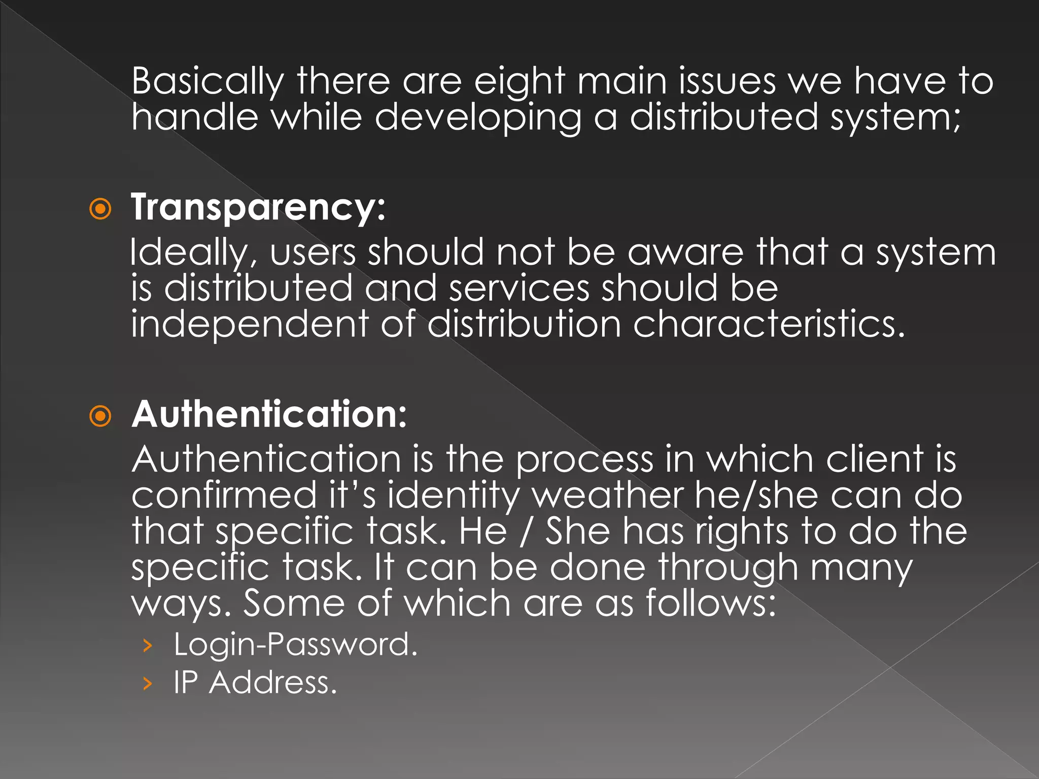 Basically there are eight main issues we have to 
handle while developing a distributed system; 
 Transparency: 
Ideally, users should not be aware that a system 
is distributed and services should be 
independent of distribution characteristics. 
 Authentication: 
Authentication is the process in which client is 
confirmed it’s identity weather he/she can do 
that specific task. He / She has rights to do the 
specific task. It can be done through many 
ways. Some of which are as follows: 
› Login-Password. 
› IP Address. 
 