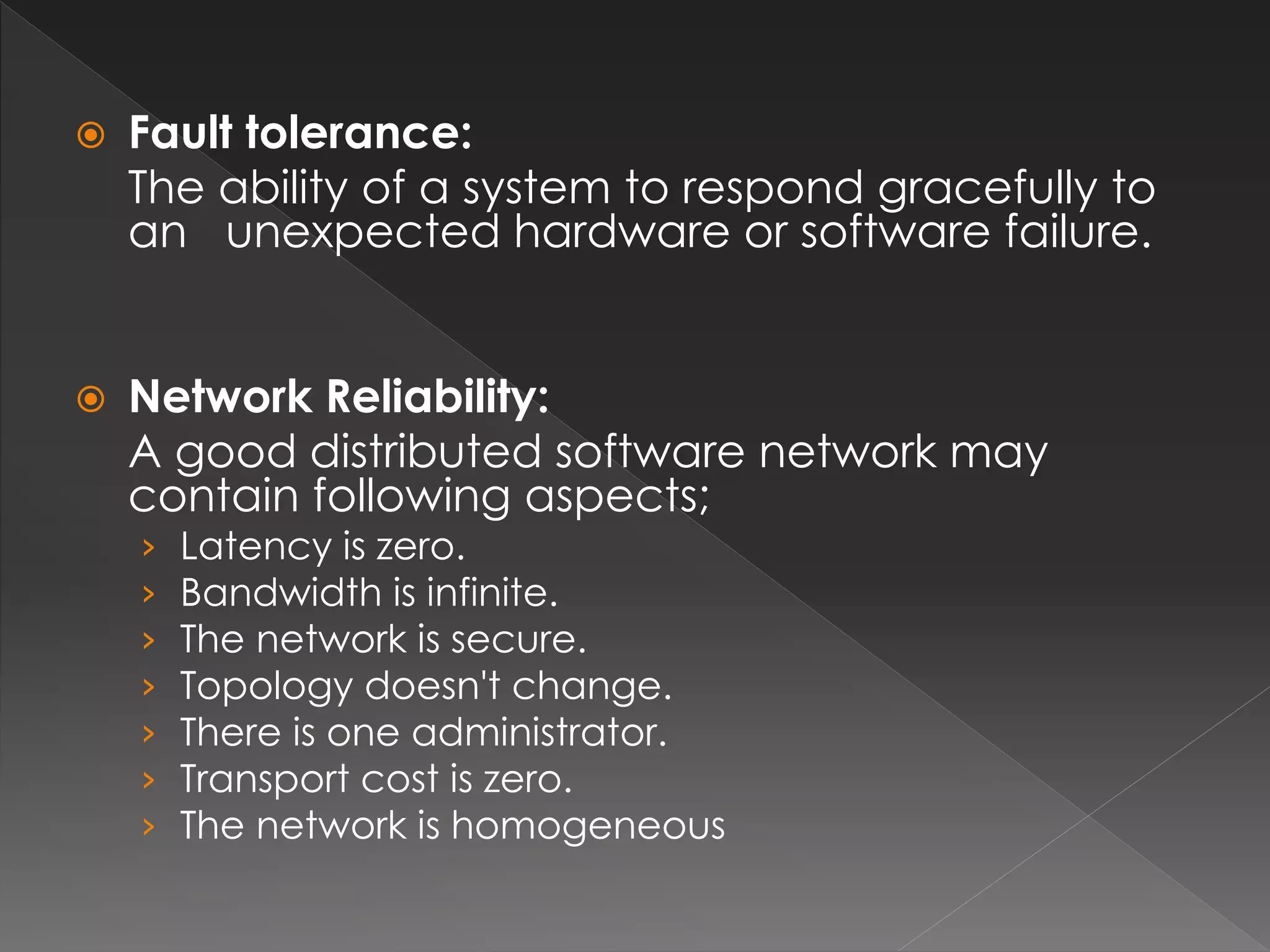  Fault tolerance: 
The ability of a system to respond gracefully to 
an unexpected hardware or software failure. 
 Network Reliability: 
A good distributed software network may 
contain following aspects; 
› Latency is zero. 
› Bandwidth is infinite. 
› The network is secure. 
› Topology doesn't change. 
› There is one administrator. 
› Transport cost is zero. 
› The network is homogeneous 
 