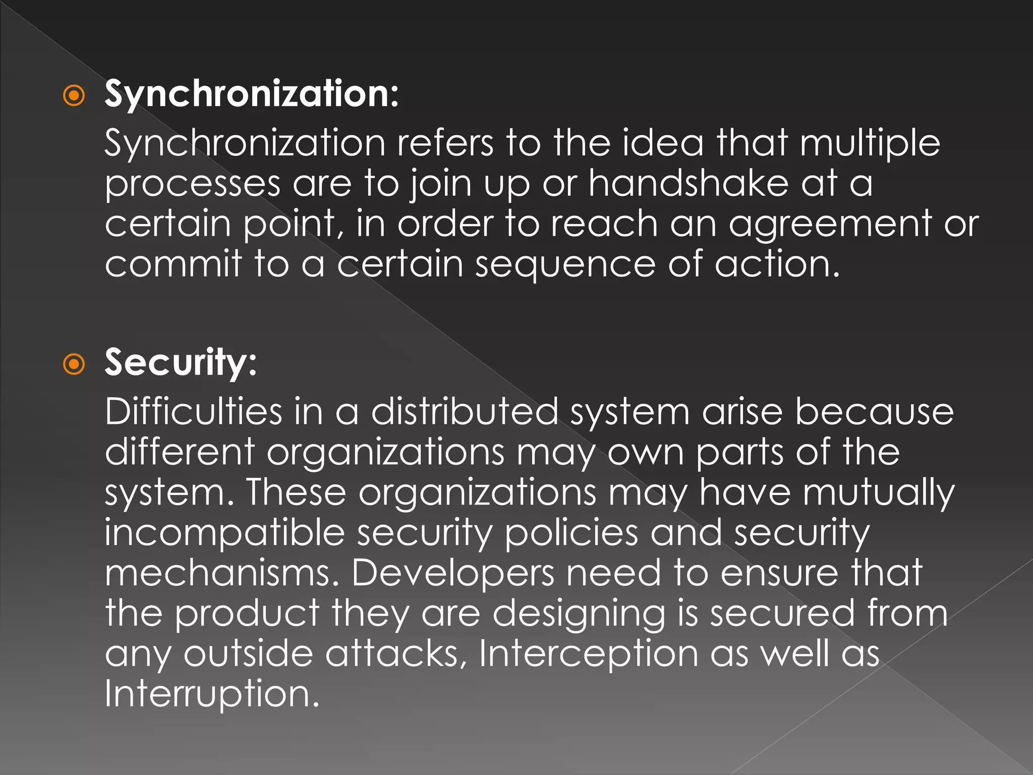  Synchronization: 
Synchronization refers to the idea that multiple 
processes are to join up or handshake at a 
certain point, in order to reach an agreement or 
commit to a certain sequence of action. 
 Security: 
Difficulties in a distributed system arise because 
different organizations may own parts of the 
system. These organizations may have mutually 
incompatible security policies and security 
mechanisms. Developers need to ensure that 
the product they are designing is secured from 
any outside attacks, Interception as well as 
Interruption. 
 