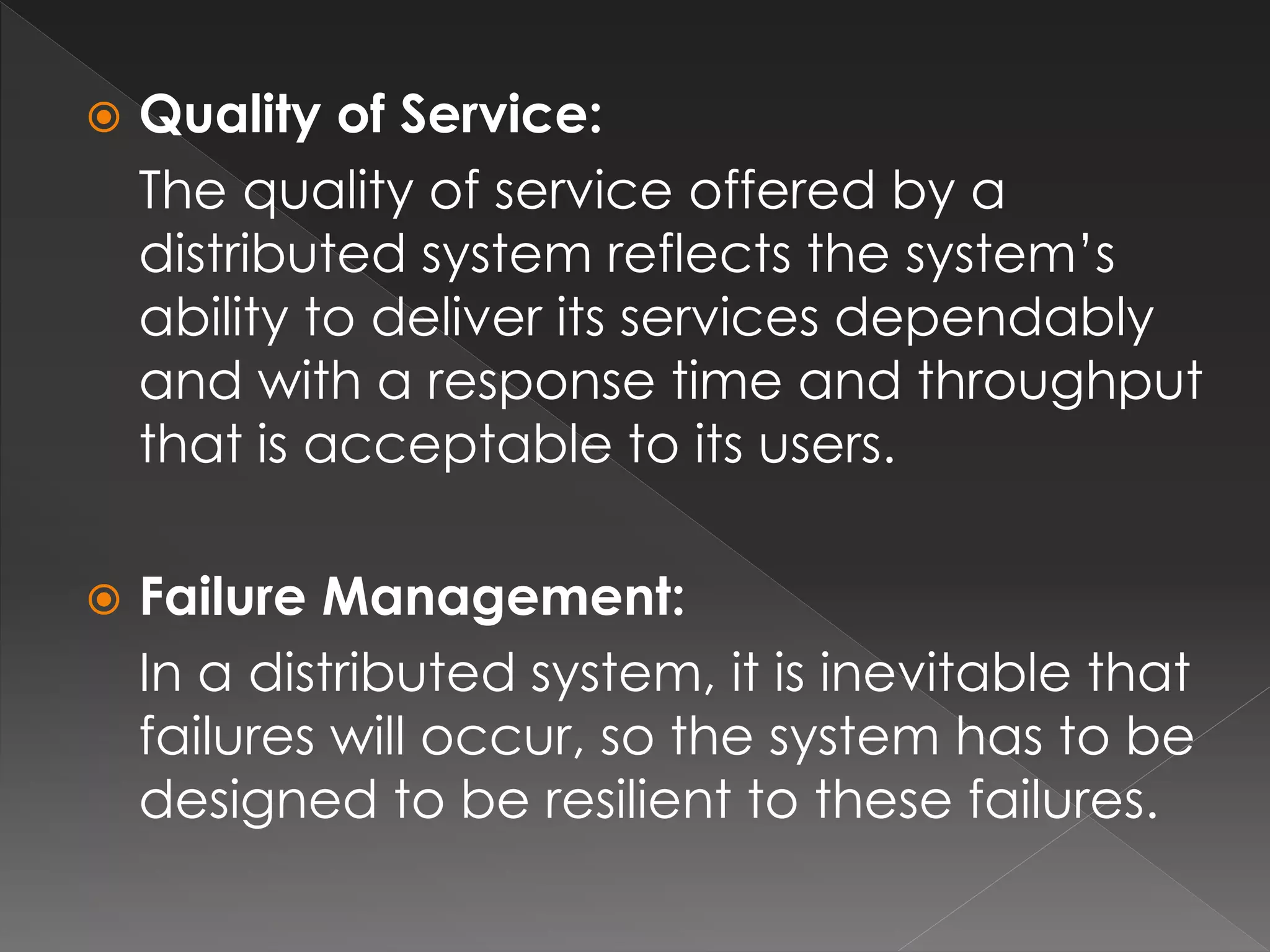  Quality of Service: 
The quality of service offered by a 
distributed system reflects the system’s 
ability to deliver its services dependably 
and with a response time and throughput 
that is acceptable to its users. 
 Failure Management: 
In a distributed system, it is inevitable that 
failures will occur, so the system has to be 
designed to be resilient to these failures. 
 