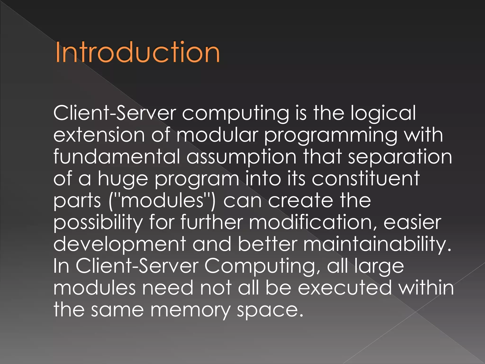 Client-Server computing is the logical 
extension of modular programming with 
fundamental assumption that separation 
of a huge program into its constituent 
parts ("modules") can create the 
possibility for further modification, easier 
development and better maintainability. 
In Client-Server Computing, all large 
modules need not all be executed within 
the same memory space. 
 