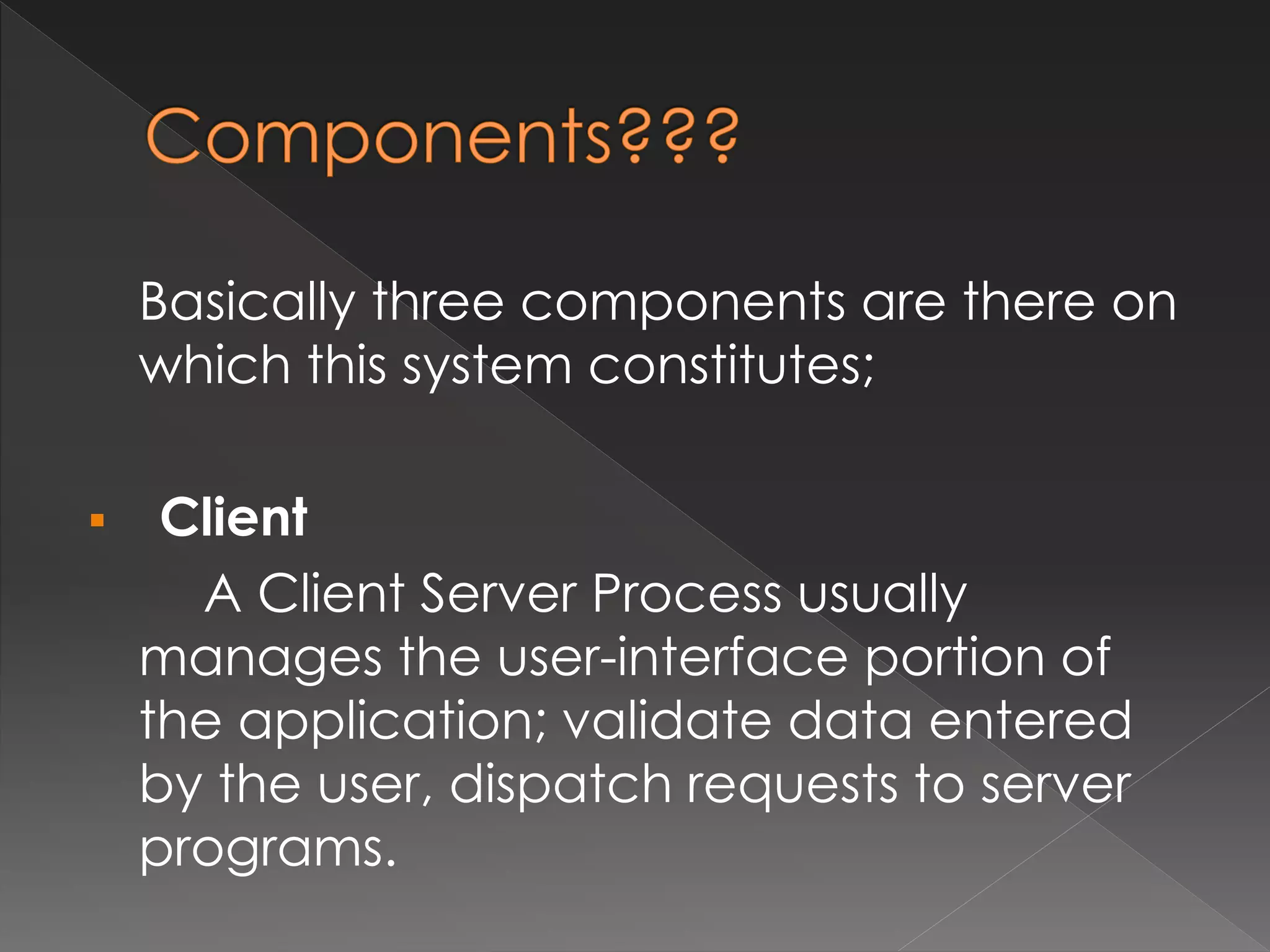 Basically three components are there on 
which this system constitutes; 
 Client 
A Client Server Process usually 
manages the user-interface portion of 
the application; validate data entered 
by the user, dispatch requests to server 
programs. 
 