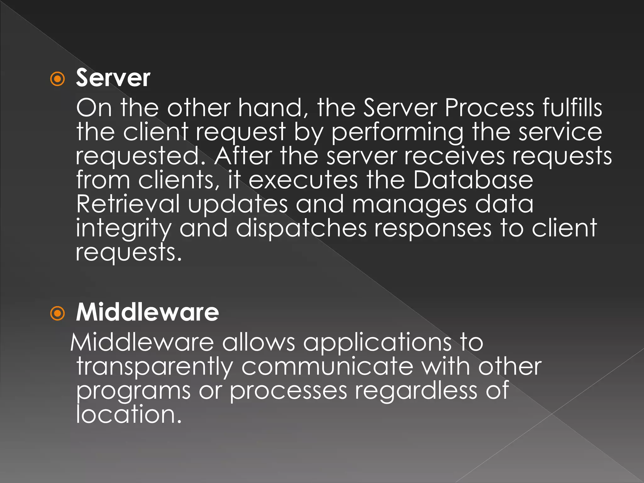  Server 
On the other hand, the Server Process fulfills 
the client request by performing the service 
requested. After the server receives requests 
from clients, it executes the Database 
Retrieval updates and manages data 
integrity and dispatches responses to client 
requests. 
 Middleware 
Middleware allows applications to 
transparently communicate with other 
programs or processes regardless of 
location. 
 