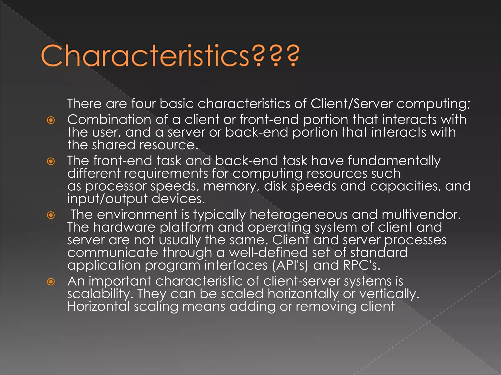 There are four basic characteristics of Client/Server computing; 
 Combination of a client or front-end portion that interacts with 
the user, and a server or back-end portion that interacts with 
the shared resource. 
 The front-end task and back-end task have fundamentally 
different requirements for computing resources such 
as processor speeds, memory, disk speeds and capacities, and 
input/output devices. 
 The environment is typically heterogeneous and multivendor. 
The hardware platform and operating system of client and 
server are not usually the same. Client and server processes 
communicate through a well-defined set of standard 
application program interfaces (API's) and RPC's. 
 An important characteristic of client-server systems is 
scalability. They can be scaled horizontally or vertically. 
Horizontal scaling means adding or removing client 
 