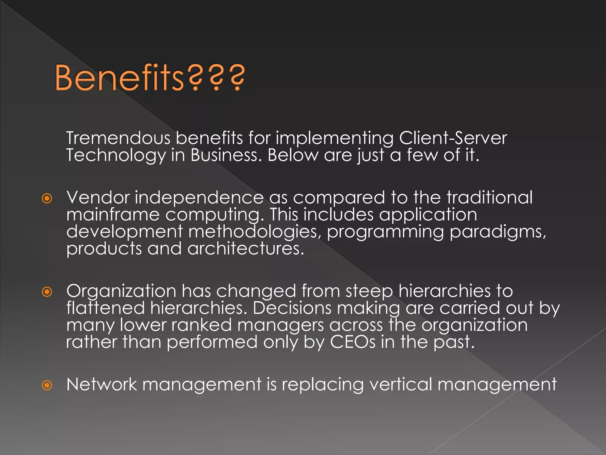 Tremendous benefits for implementing Client-Server 
Technology in Business. Below are just a few of it. 
 Vendor independence as compared to the traditional 
mainframe computing. This includes application 
development methodologies, programming paradigms, 
products and architectures. 
 Organization has changed from steep hierarchies to 
flattened hierarchies. Decisions making are carried out by 
many lower ranked managers across the organization 
rather than performed only by CEOs in the past. 
 Network management is replacing vertical management 
 