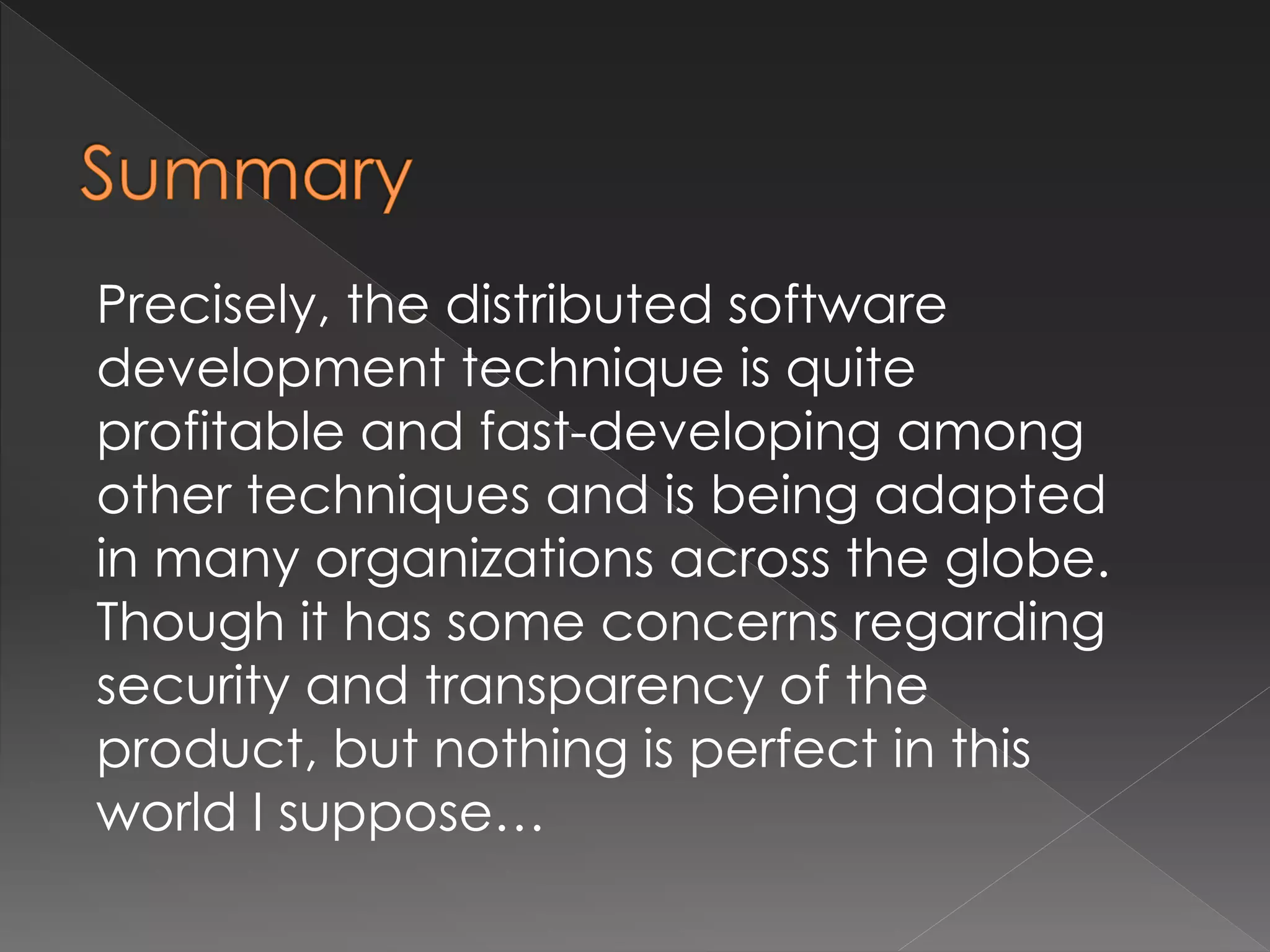 Precisely, the distributed software 
development technique is quite 
profitable and fast-developing among 
other techniques and is being adapted 
in many organizations across the globe. 
Though it has some concerns regarding 
security and transparency of the 
product, but nothing is perfect in this 
world I suppose… 
 