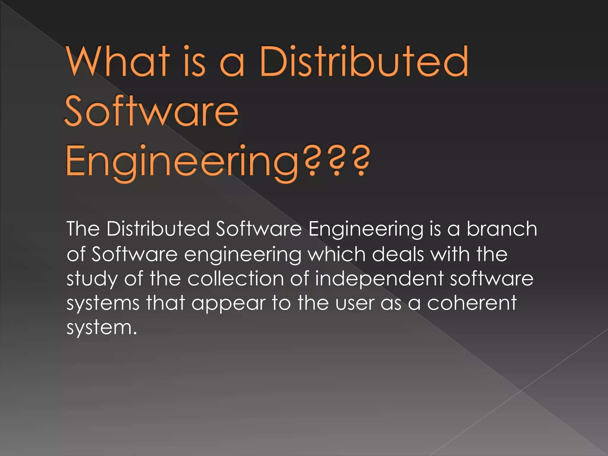 The Distributed Software Engineering is a branch 
of Software engineering which deals with the 
study of the collection of independent software 
systems that appear to the user as a coherent 
system. 
 