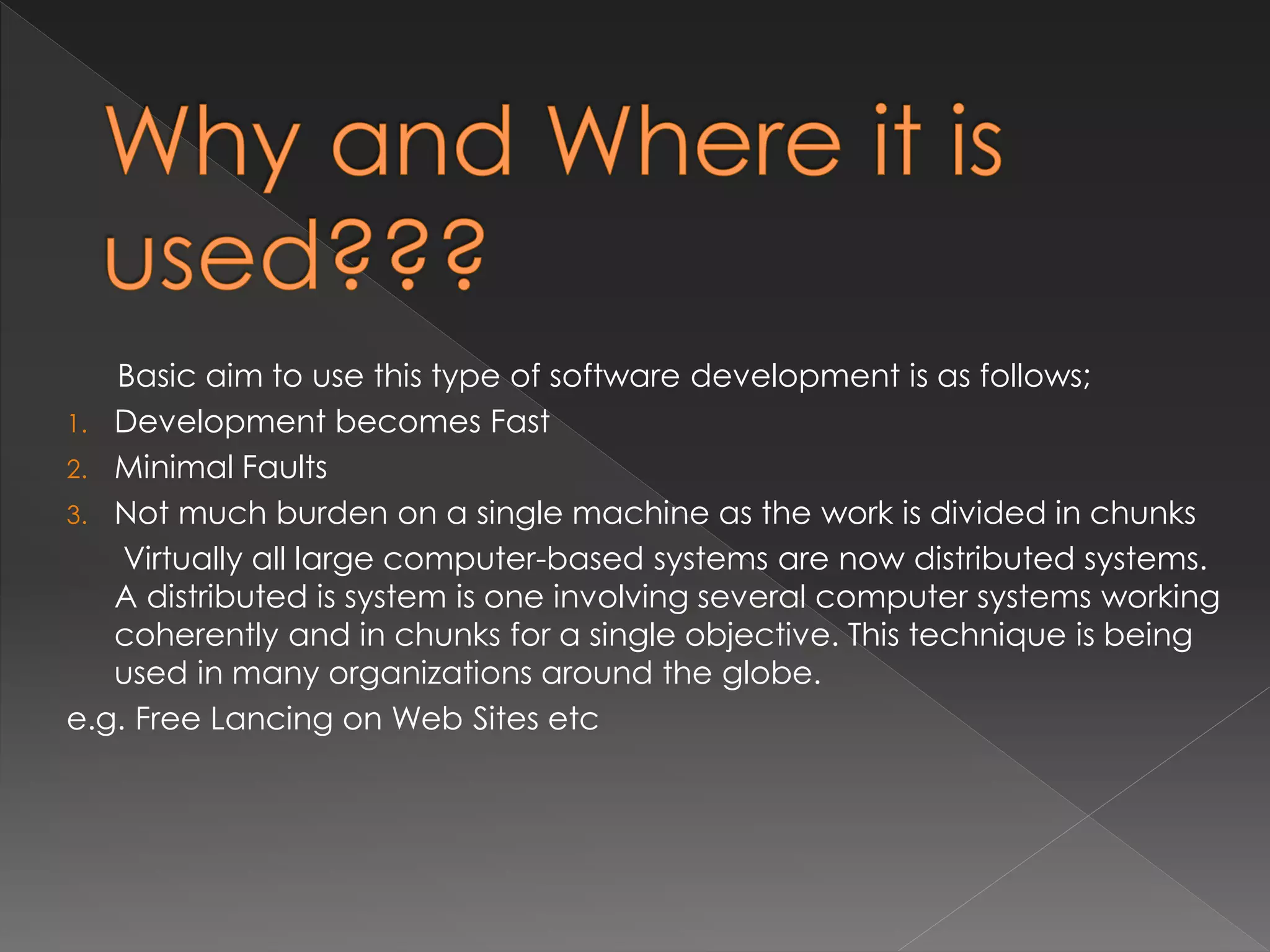 Basic aim to use this type of software development is as follows; 
1. Development becomes Fast 
2. Minimal Faults 
3. Not much burden on a single machine as the work is divided in chunks 
Virtually all large computer-based systems are now distributed systems. 
A distributed is system is one involving several computer systems working 
coherently and in chunks for a single objective. This technique is being 
used in many organizations around the globe. 
e.g. Free Lancing on Web Sites etc 
 