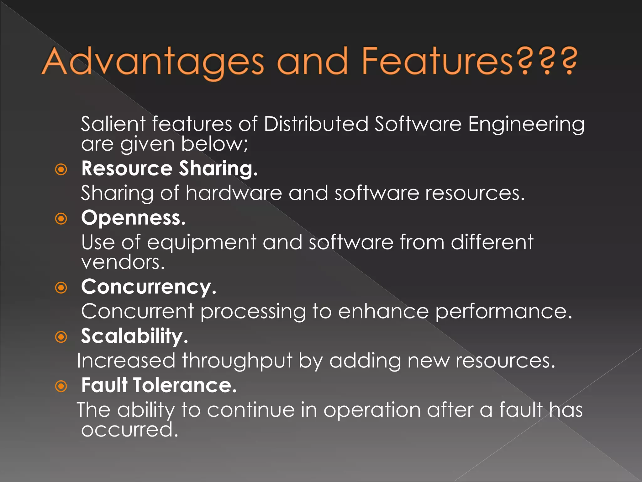 Salient features of Distributed Software Engineering 
are given below; 
 Resource Sharing. 
Sharing of hardware and software resources. 
 Openness. 
Use of equipment and software from different 
vendors. 
 Concurrency. 
Concurrent processing to enhance performance. 
 Scalability. 
Increased throughput by adding new resources. 
 Fault Tolerance. 
The ability to continue in operation after a fault has 
occurred. 
 