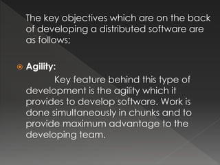The key objectives which are on the back 
of developing a distributed software are 
as follows; 
 Agility: 
Key feature behind this type of 
development is the agility which it 
provides to develop software. Work is 
done simultaneously in chunks and to 
provide maximum advantage to the 
developing team. 
 