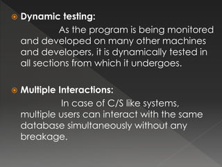  Dynamic testing: 
As the program is being monitored 
and developed on many other machines 
and developers, it is dynamically tested in 
all sections from which it undergoes. 
 Multiple Interactions: 
In case of C/S like systems, 
multiple users can interact with the same 
database simultaneously without any 
breakage. 
 